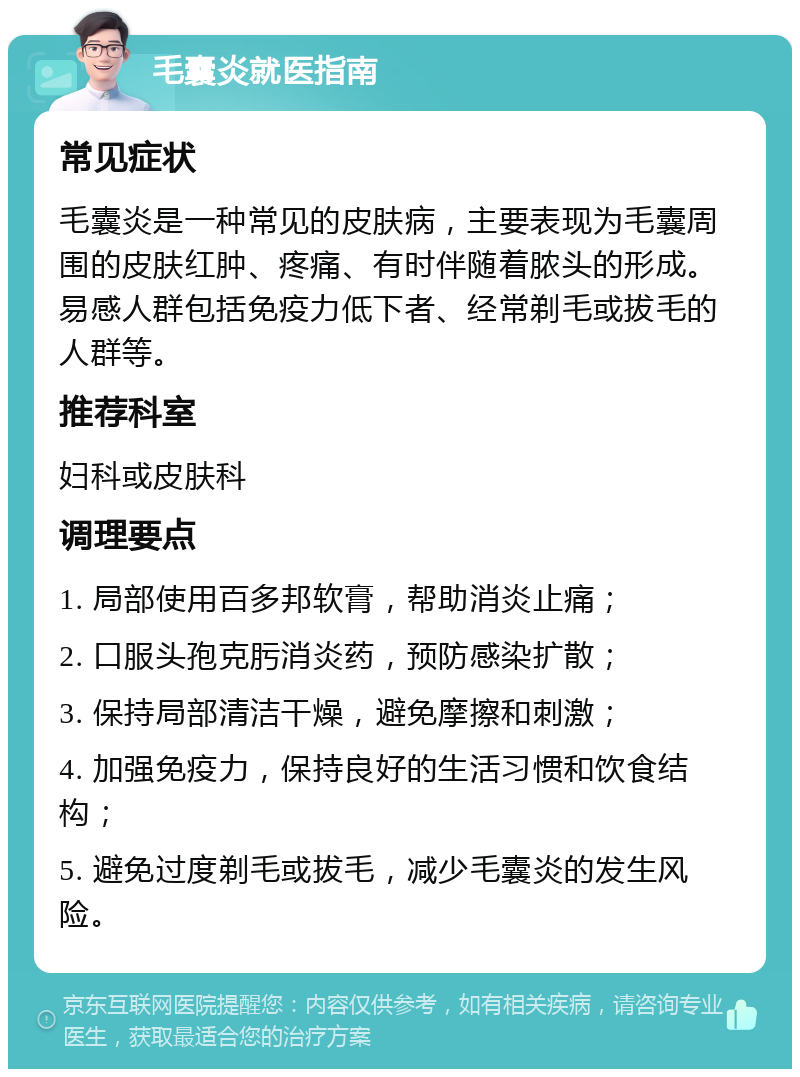 毛囊炎就医指南 常见症状 毛囊炎是一种常见的皮肤病，主要表现为毛囊周围的皮肤红肿、疼痛、有时伴随着脓头的形成。易感人群包括免疫力低下者、经常剃毛或拔毛的人群等。 推荐科室 妇科或皮肤科 调理要点 1. 局部使用百多邦软膏，帮助消炎止痛； 2. 口服头孢克肟消炎药，预防感染扩散； 3. 保持局部清洁干燥，避免摩擦和刺激； 4. 加强免疫力，保持良好的生活习惯和饮食结构； 5. 避免过度剃毛或拔毛，减少毛囊炎的发生风险。