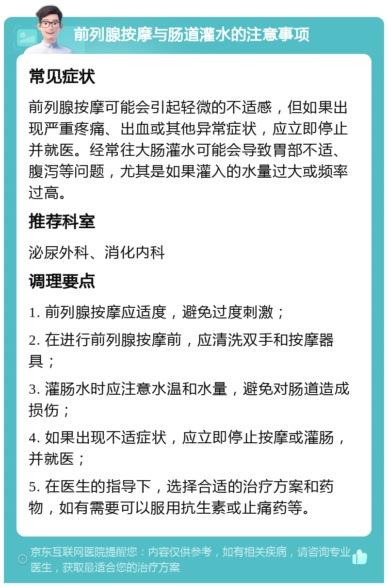 前列腺按摩与肠道灌水的注意事项 常见症状 前列腺按摩可能会引起轻微的不适感，但如果出现严重疼痛、出血或其他异常症状，应立即停止并就医。经常往大肠灌水可能会导致胃部不适、腹泻等问题，尤其是如果灌入的水量过大或频率过高。 推荐科室 泌尿外科、消化内科 调理要点 1. 前列腺按摩应适度，避免过度刺激； 2. 在进行前列腺按摩前，应清洗双手和按摩器具； 3. 灌肠水时应注意水温和水量，避免对肠道造成损伤； 4. 如果出现不适症状，应立即停止按摩或灌肠，并就医； 5. 在医生的指导下，选择合适的治疗方案和药物，如有需要可以服用抗生素或止痛药等。