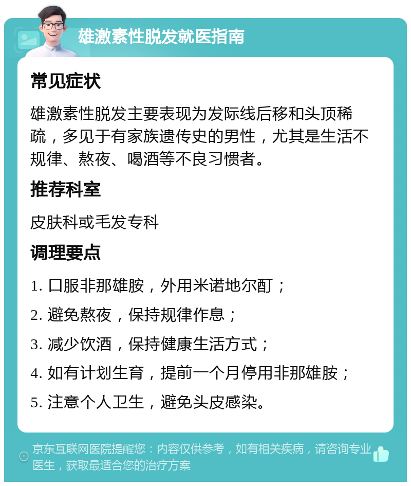 雄激素性脱发就医指南 常见症状 雄激素性脱发主要表现为发际线后移和头顶稀疏，多见于有家族遗传史的男性，尤其是生活不规律、熬夜、喝酒等不良习惯者。 推荐科室 皮肤科或毛发专科 调理要点 1. 口服非那雄胺，外用米诺地尔酊； 2. 避免熬夜，保持规律作息； 3. 减少饮酒，保持健康生活方式； 4. 如有计划生育，提前一个月停用非那雄胺； 5. 注意个人卫生，避免头皮感染。