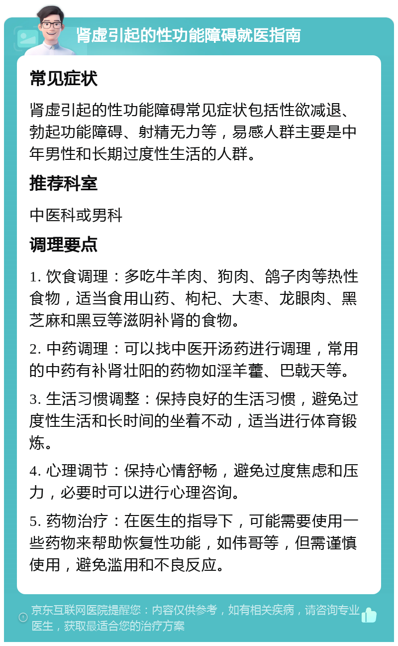 肾虚引起的性功能障碍就医指南 常见症状 肾虚引起的性功能障碍常见症状包括性欲减退、勃起功能障碍、射精无力等，易感人群主要是中年男性和长期过度性生活的人群。 推荐科室 中医科或男科 调理要点 1. 饮食调理：多吃牛羊肉、狗肉、鸽子肉等热性食物，适当食用山药、枸杞、大枣、龙眼肉、黑芝麻和黑豆等滋阴补肾的食物。 2. 中药调理：可以找中医开汤药进行调理，常用的中药有补肾壮阳的药物如淫羊藿、巴戟天等。 3. 生活习惯调整：保持良好的生活习惯，避免过度性生活和长时间的坐着不动，适当进行体育锻炼。 4. 心理调节：保持心情舒畅，避免过度焦虑和压力，必要时可以进行心理咨询。 5. 药物治疗：在医生的指导下，可能需要使用一些药物来帮助恢复性功能，如伟哥等，但需谨慎使用，避免滥用和不良反应。