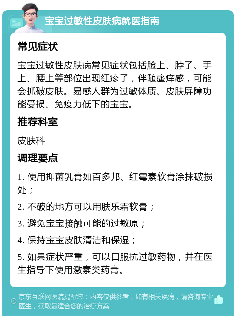 宝宝过敏性皮肤病就医指南 常见症状 宝宝过敏性皮肤病常见症状包括脸上、脖子、手上、腰上等部位出现红疹子，伴随瘙痒感，可能会抓破皮肤。易感人群为过敏体质、皮肤屏障功能受损、免疫力低下的宝宝。 推荐科室 皮肤科 调理要点 1. 使用抑菌乳膏如百多邦、红霉素软膏涂抹破损处； 2. 不破的地方可以用肤乐霜软膏； 3. 避免宝宝接触可能的过敏原； 4. 保持宝宝皮肤清洁和保湿； 5. 如果症状严重，可以口服抗过敏药物，并在医生指导下使用激素类药膏。