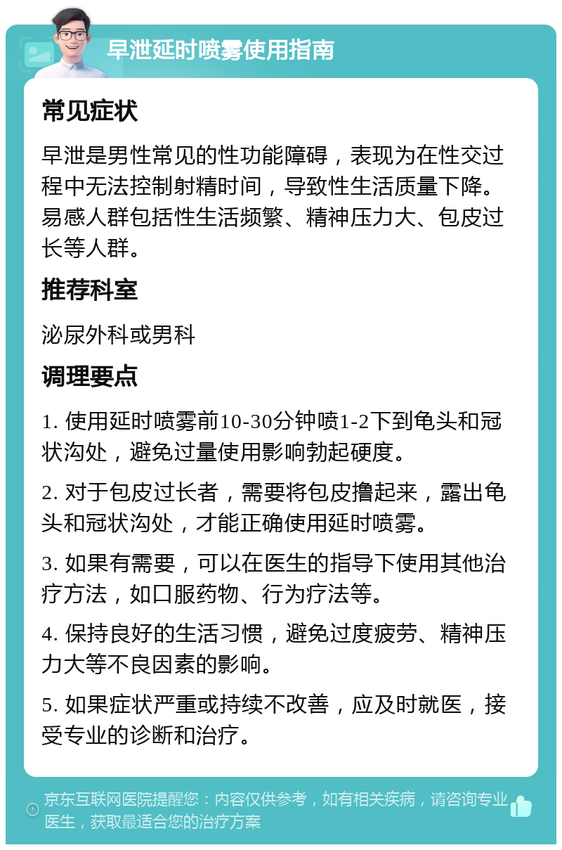 早泄延时喷雾使用指南 常见症状 早泄是男性常见的性功能障碍，表现为在性交过程中无法控制射精时间，导致性生活质量下降。易感人群包括性生活频繁、精神压力大、包皮过长等人群。 推荐科室 泌尿外科或男科 调理要点 1. 使用延时喷雾前10-30分钟喷1-2下到龟头和冠状沟处，避免过量使用影响勃起硬度。 2. 对于包皮过长者，需要将包皮撸起来，露出龟头和冠状沟处，才能正确使用延时喷雾。 3. 如果有需要，可以在医生的指导下使用其他治疗方法，如口服药物、行为疗法等。 4. 保持良好的生活习惯，避免过度疲劳、精神压力大等不良因素的影响。 5. 如果症状严重或持续不改善，应及时就医，接受专业的诊断和治疗。