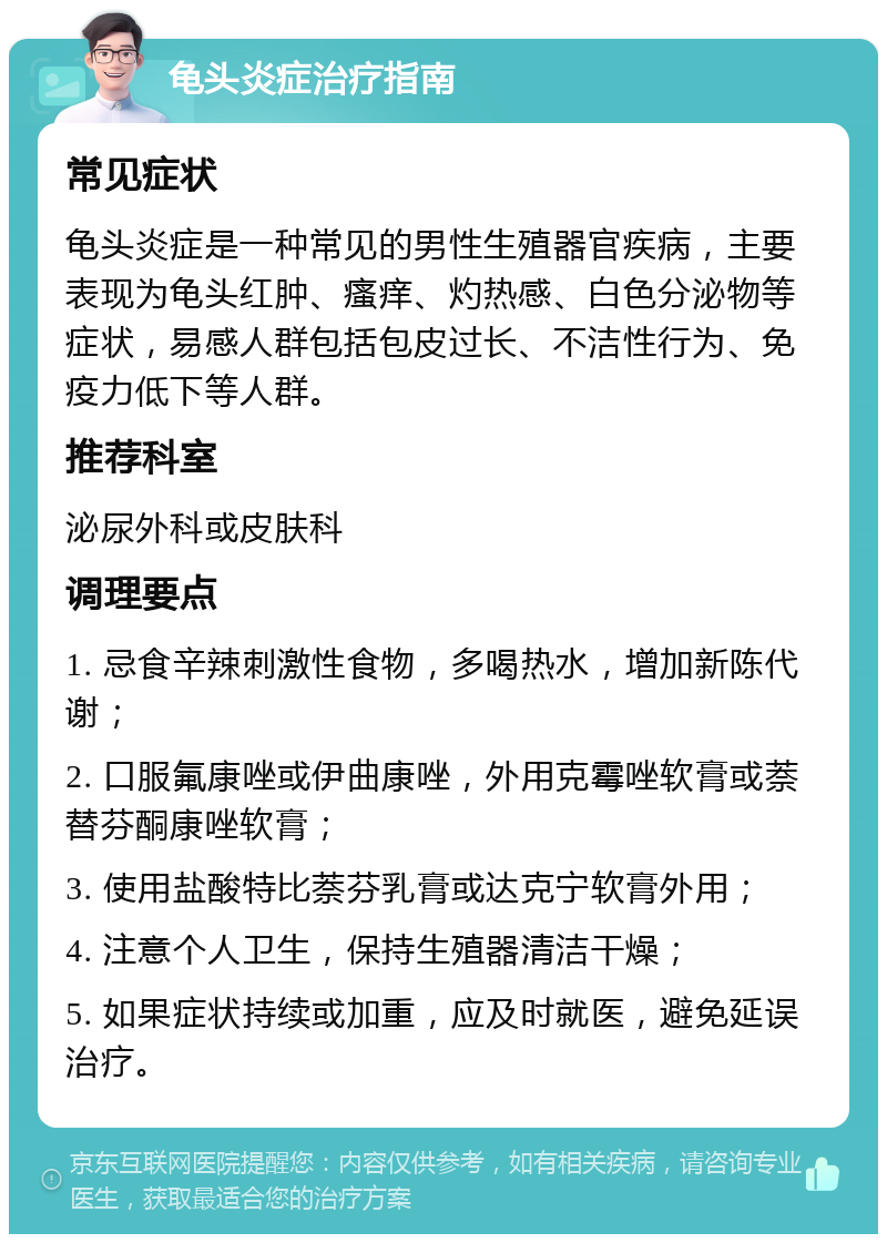 龟头炎症治疗指南 常见症状 龟头炎症是一种常见的男性生殖器官疾病，主要表现为龟头红肿、瘙痒、灼热感、白色分泌物等症状，易感人群包括包皮过长、不洁性行为、免疫力低下等人群。 推荐科室 泌尿外科或皮肤科 调理要点 1. 忌食辛辣刺激性食物，多喝热水，增加新陈代谢； 2. 口服氟康唑或伊曲康唑，外用克霉唑软膏或萘替芬酮康唑软膏； 3. 使用盐酸特比萘芬乳膏或达克宁软膏外用； 4. 注意个人卫生，保持生殖器清洁干燥； 5. 如果症状持续或加重，应及时就医，避免延误治疗。