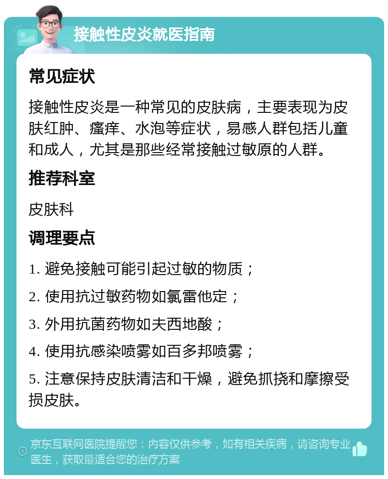 接触性皮炎就医指南 常见症状 接触性皮炎是一种常见的皮肤病，主要表现为皮肤红肿、瘙痒、水泡等症状，易感人群包括儿童和成人，尤其是那些经常接触过敏原的人群。 推荐科室 皮肤科 调理要点 1. 避免接触可能引起过敏的物质； 2. 使用抗过敏药物如氯雷他定； 3. 外用抗菌药物如夫西地酸； 4. 使用抗感染喷雾如百多邦喷雾； 5. 注意保持皮肤清洁和干燥，避免抓挠和摩擦受损皮肤。