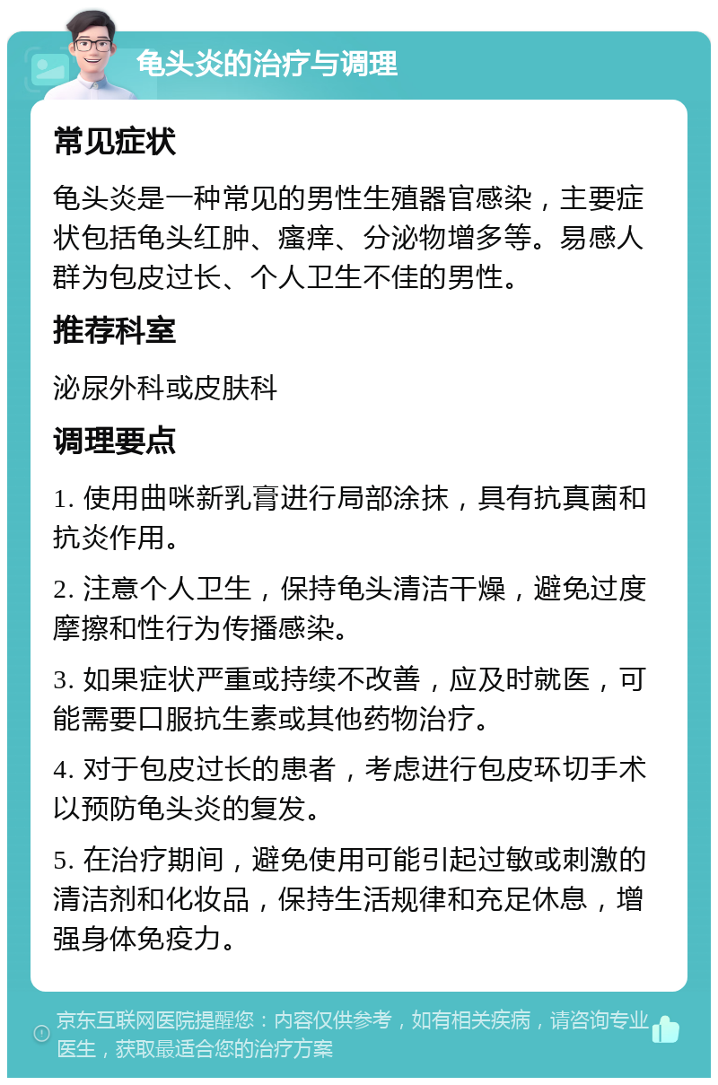 龟头炎的治疗与调理 常见症状 龟头炎是一种常见的男性生殖器官感染，主要症状包括龟头红肿、瘙痒、分泌物增多等。易感人群为包皮过长、个人卫生不佳的男性。 推荐科室 泌尿外科或皮肤科 调理要点 1. 使用曲咪新乳膏进行局部涂抹，具有抗真菌和抗炎作用。 2. 注意个人卫生，保持龟头清洁干燥，避免过度摩擦和性行为传播感染。 3. 如果症状严重或持续不改善，应及时就医，可能需要口服抗生素或其他药物治疗。 4. 对于包皮过长的患者，考虑进行包皮环切手术以预防龟头炎的复发。 5. 在治疗期间，避免使用可能引起过敏或刺激的清洁剂和化妆品，保持生活规律和充足休息，增强身体免疫力。