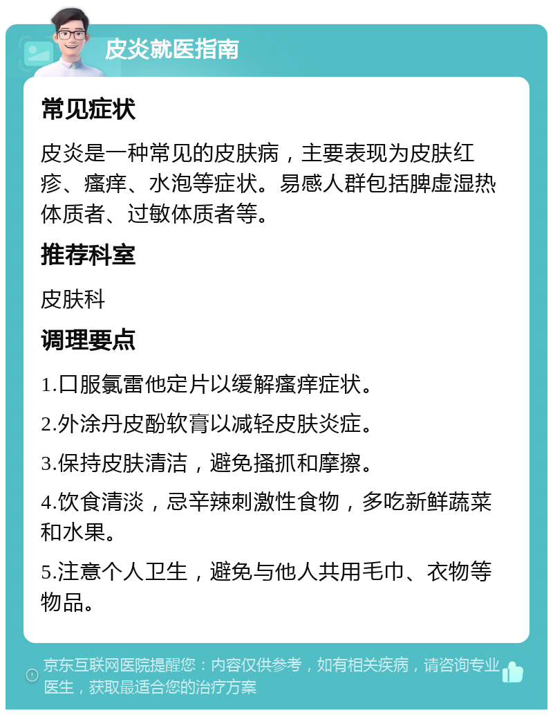 皮炎就医指南 常见症状 皮炎是一种常见的皮肤病，主要表现为皮肤红疹、瘙痒、水泡等症状。易感人群包括脾虚湿热体质者、过敏体质者等。 推荐科室 皮肤科 调理要点 1.口服氯雷他定片以缓解瘙痒症状。 2.外涂丹皮酚软膏以减轻皮肤炎症。 3.保持皮肤清洁，避免搔抓和摩擦。 4.饮食清淡，忌辛辣刺激性食物，多吃新鲜蔬菜和水果。 5.注意个人卫生，避免与他人共用毛巾、衣物等物品。