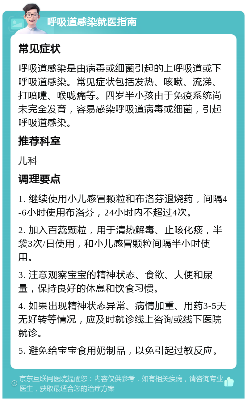 呼吸道感染就医指南 常见症状 呼吸道感染是由病毒或细菌引起的上呼吸道或下呼吸道感染。常见症状包括发热、咳嗽、流涕、打喷嚏、喉咙痛等。四岁半小孩由于免疫系统尚未完全发育，容易感染呼吸道病毒或细菌，引起呼吸道感染。 推荐科室 儿科 调理要点 1. 继续使用小儿感冒颗粒和布洛芬退烧药，间隔4-6小时使用布洛芬，24小时内不超过4次。 2. 加入百蕊颗粒，用于清热解毒、止咳化痰，半袋3次/日使用，和小儿感冒颗粒间隔半小时使用。 3. 注意观察宝宝的精神状态、食欲、大便和尿量，保持良好的休息和饮食习惯。 4. 如果出现精神状态异常、病情加重、用药3-5天无好转等情况，应及时就诊线上咨询或线下医院就诊。 5. 避免给宝宝食用奶制品，以免引起过敏反应。