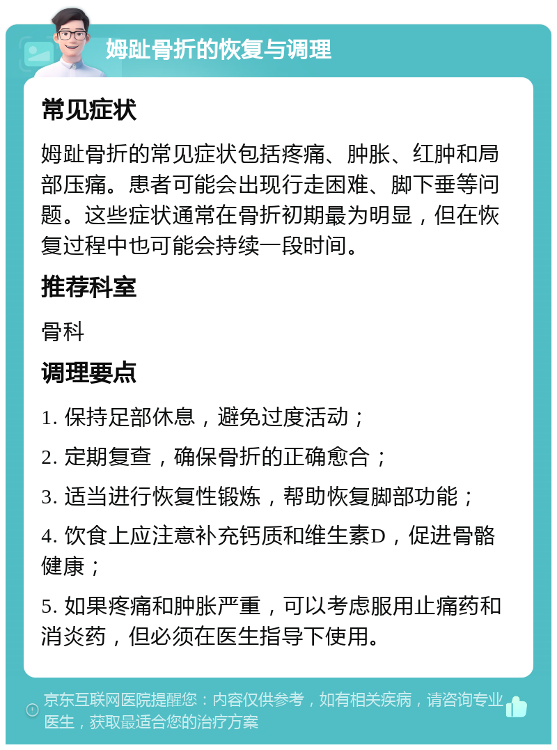 姆趾骨折的恢复与调理 常见症状 姆趾骨折的常见症状包括疼痛、肿胀、红肿和局部压痛。患者可能会出现行走困难、脚下垂等问题。这些症状通常在骨折初期最为明显，但在恢复过程中也可能会持续一段时间。 推荐科室 骨科 调理要点 1. 保持足部休息，避免过度活动； 2. 定期复查，确保骨折的正确愈合； 3. 适当进行恢复性锻炼，帮助恢复脚部功能； 4. 饮食上应注意补充钙质和维生素D，促进骨骼健康； 5. 如果疼痛和肿胀严重，可以考虑服用止痛药和消炎药，但必须在医生指导下使用。