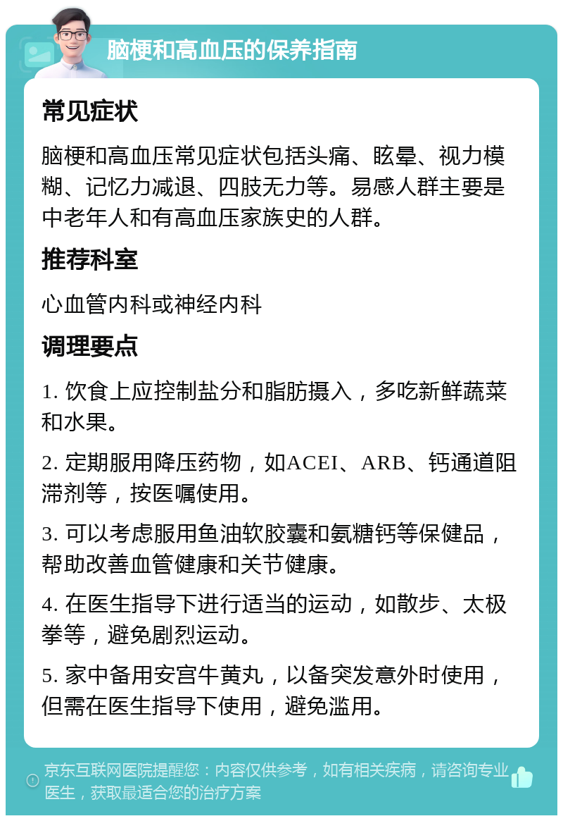 脑梗和高血压的保养指南 常见症状 脑梗和高血压常见症状包括头痛、眩晕、视力模糊、记忆力减退、四肢无力等。易感人群主要是中老年人和有高血压家族史的人群。 推荐科室 心血管内科或神经内科 调理要点 1. 饮食上应控制盐分和脂肪摄入，多吃新鲜蔬菜和水果。 2. 定期服用降压药物，如ACEI、ARB、钙通道阻滞剂等，按医嘱使用。 3. 可以考虑服用鱼油软胶囊和氨糖钙等保健品，帮助改善血管健康和关节健康。 4. 在医生指导下进行适当的运动，如散步、太极拳等，避免剧烈运动。 5. 家中备用安宫牛黄丸，以备突发意外时使用，但需在医生指导下使用，避免滥用。