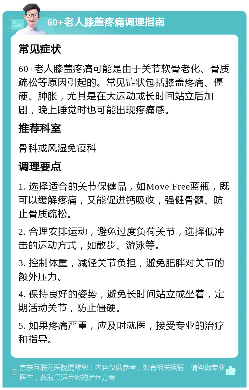 60+老人膝盖疼痛调理指南 常见症状 60+老人膝盖疼痛可能是由于关节软骨老化、骨质疏松等原因引起的。常见症状包括膝盖疼痛、僵硬、肿胀，尤其是在大运动或长时间站立后加剧，晚上睡觉时也可能出现疼痛感。 推荐科室 骨科或风湿免疫科 调理要点 1. 选择适合的关节保健品，如Move Free蓝瓶，既可以缓解疼痛，又能促进钙吸收，强健骨髓、防止骨质疏松。 2. 合理安排运动，避免过度负荷关节，选择低冲击的运动方式，如散步、游泳等。 3. 控制体重，减轻关节负担，避免肥胖对关节的额外压力。 4. 保持良好的姿势，避免长时间站立或坐着，定期活动关节，防止僵硬。 5. 如果疼痛严重，应及时就医，接受专业的治疗和指导。