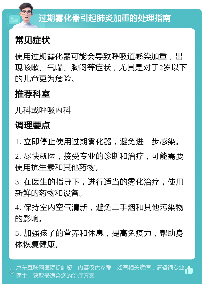 过期雾化器引起肺炎加重的处理指南 常见症状 使用过期雾化器可能会导致呼吸道感染加重，出现咳嗽、气喘、胸闷等症状，尤其是对于2岁以下的儿童更为危险。 推荐科室 儿科或呼吸内科 调理要点 1. 立即停止使用过期雾化器，避免进一步感染。 2. 尽快就医，接受专业的诊断和治疗，可能需要使用抗生素和其他药物。 3. 在医生的指导下，进行适当的雾化治疗，使用新鲜的药物和设备。 4. 保持室内空气清新，避免二手烟和其他污染物的影响。 5. 加强孩子的营养和休息，提高免疫力，帮助身体恢复健康。