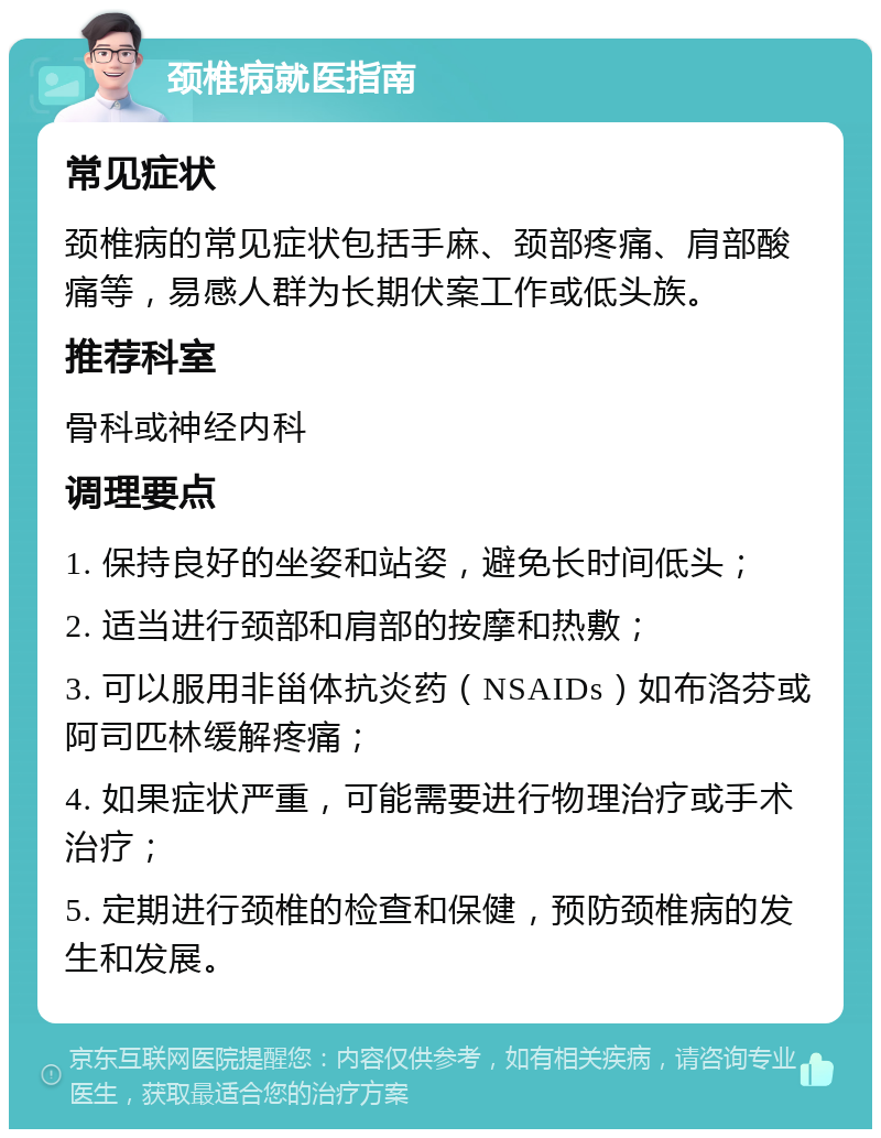 颈椎病就医指南 常见症状 颈椎病的常见症状包括手麻、颈部疼痛、肩部酸痛等，易感人群为长期伏案工作或低头族。 推荐科室 骨科或神经内科 调理要点 1. 保持良好的坐姿和站姿，避免长时间低头； 2. 适当进行颈部和肩部的按摩和热敷； 3. 可以服用非甾体抗炎药（NSAIDs）如布洛芬或阿司匹林缓解疼痛； 4. 如果症状严重，可能需要进行物理治疗或手术治疗； 5. 定期进行颈椎的检查和保健，预防颈椎病的发生和发展。