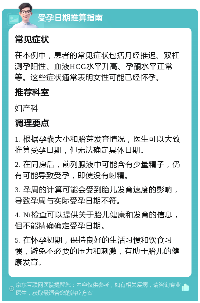 受孕日期推算指南 常见症状 在本例中，患者的常见症状包括月经推迟、双杠测孕阳性、血液HCG水平升高、孕酮水平正常等。这些症状通常表明女性可能已经怀孕。 推荐科室 妇产科 调理要点 1. 根据孕囊大小和胎芽发育情况，医生可以大致推算受孕日期，但无法确定具体日期。 2. 在同房后，前列腺液中可能含有少量精子，仍有可能导致受孕，即使没有射精。 3. 孕周的计算可能会受到胎儿发育速度的影响，导致孕周与实际受孕日期不符。 4. Nt检查可以提供关于胎儿健康和发育的信息，但不能精确确定受孕日期。 5. 在怀孕初期，保持良好的生活习惯和饮食习惯，避免不必要的压力和刺激，有助于胎儿的健康发育。