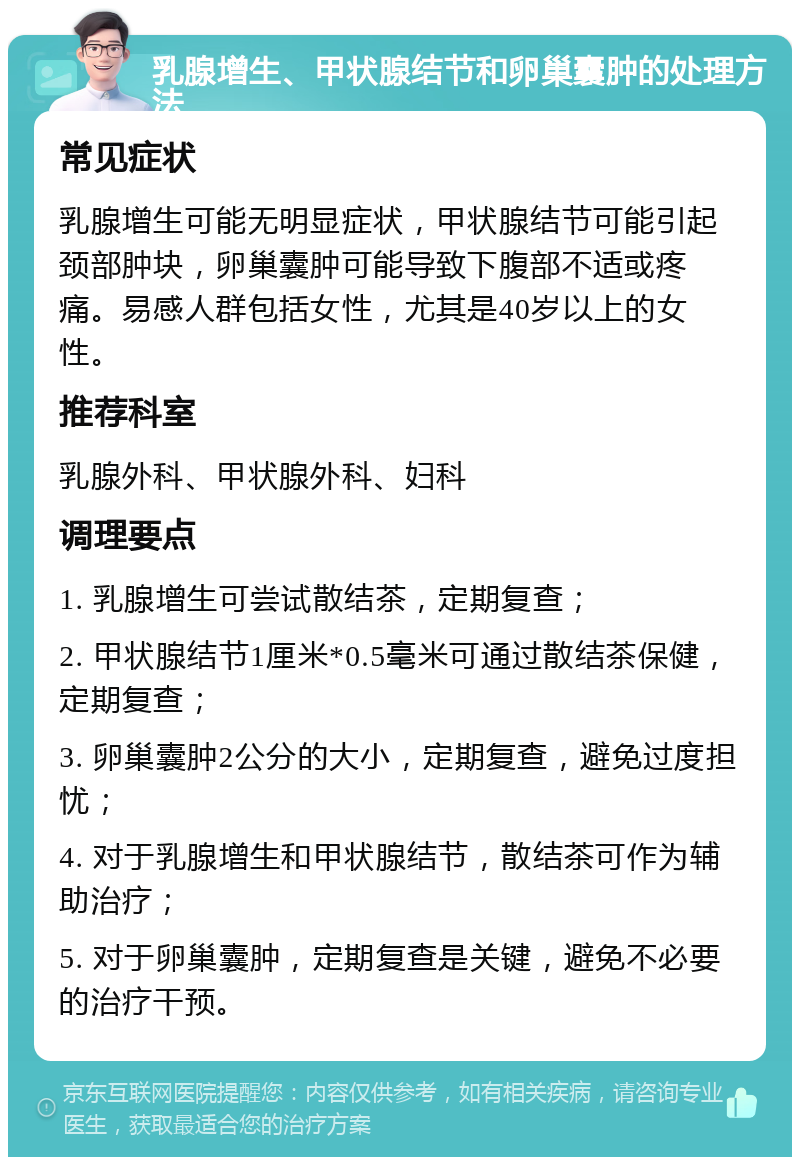 乳腺增生、甲状腺结节和卵巢囊肿的处理方法 常见症状 乳腺增生可能无明显症状，甲状腺结节可能引起颈部肿块，卵巢囊肿可能导致下腹部不适或疼痛。易感人群包括女性，尤其是40岁以上的女性。 推荐科室 乳腺外科、甲状腺外科、妇科 调理要点 1. 乳腺增生可尝试散结茶，定期复查； 2. 甲状腺结节1厘米*0.5毫米可通过散结茶保健，定期复查； 3. 卵巢囊肿2公分的大小，定期复查，避免过度担忧； 4. 对于乳腺增生和甲状腺结节，散结茶可作为辅助治疗； 5. 对于卵巢囊肿，定期复查是关键，避免不必要的治疗干预。