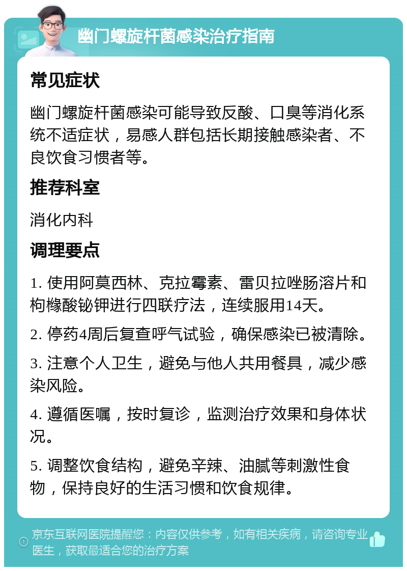 幽门螺旋杆菌感染治疗指南 常见症状 幽门螺旋杆菌感染可能导致反酸、口臭等消化系统不适症状，易感人群包括长期接触感染者、不良饮食习惯者等。 推荐科室 消化内科 调理要点 1. 使用阿莫西林、克拉霉素、雷贝拉唑肠溶片和枸橼酸铋钾进行四联疗法，连续服用14天。 2. 停药4周后复查呼气试验，确保感染已被清除。 3. 注意个人卫生，避免与他人共用餐具，减少感染风险。 4. 遵循医嘱，按时复诊，监测治疗效果和身体状况。 5. 调整饮食结构，避免辛辣、油腻等刺激性食物，保持良好的生活习惯和饮食规律。