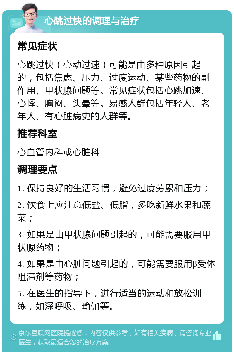 心跳过快的调理与治疗 常见症状 心跳过快（心动过速）可能是由多种原因引起的，包括焦虑、压力、过度运动、某些药物的副作用、甲状腺问题等。常见症状包括心跳加速、心悸、胸闷、头晕等。易感人群包括年轻人、老年人、有心脏病史的人群等。 推荐科室 心血管内科或心脏科 调理要点 1. 保持良好的生活习惯，避免过度劳累和压力； 2. 饮食上应注意低盐、低脂，多吃新鲜水果和蔬菜； 3. 如果是由甲状腺问题引起的，可能需要服用甲状腺药物； 4. 如果是由心脏问题引起的，可能需要服用β受体阻滞剂等药物； 5. 在医生的指导下，进行适当的运动和放松训练，如深呼吸、瑜伽等。