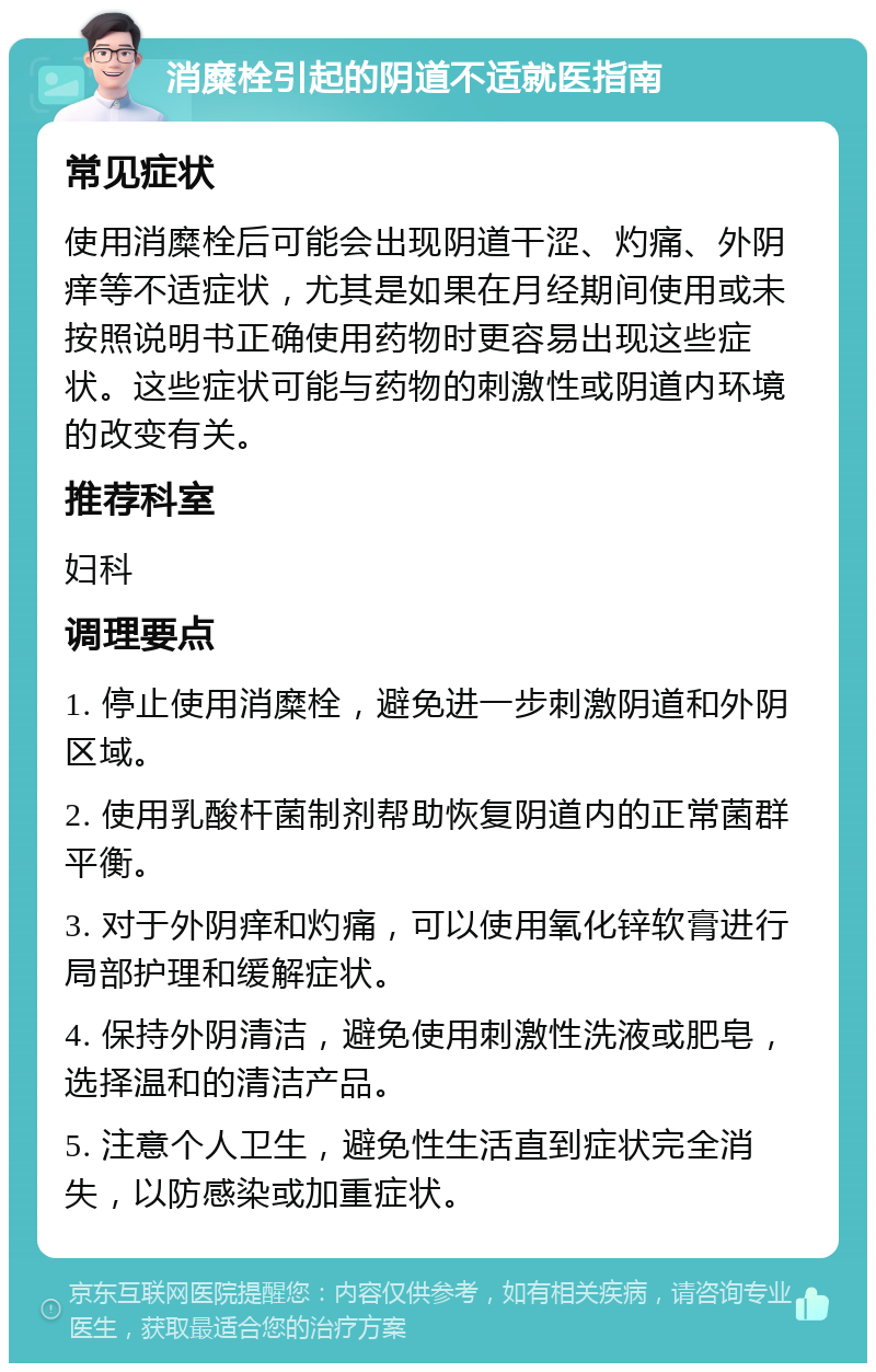 消糜栓引起的阴道不适就医指南 常见症状 使用消糜栓后可能会出现阴道干涩、灼痛、外阴痒等不适症状，尤其是如果在月经期间使用或未按照说明书正确使用药物时更容易出现这些症状。这些症状可能与药物的刺激性或阴道内环境的改变有关。 推荐科室 妇科 调理要点 1. 停止使用消糜栓，避免进一步刺激阴道和外阴区域。 2. 使用乳酸杆菌制剂帮助恢复阴道内的正常菌群平衡。 3. 对于外阴痒和灼痛，可以使用氧化锌软膏进行局部护理和缓解症状。 4. 保持外阴清洁，避免使用刺激性洗液或肥皂，选择温和的清洁产品。 5. 注意个人卫生，避免性生活直到症状完全消失，以防感染或加重症状。