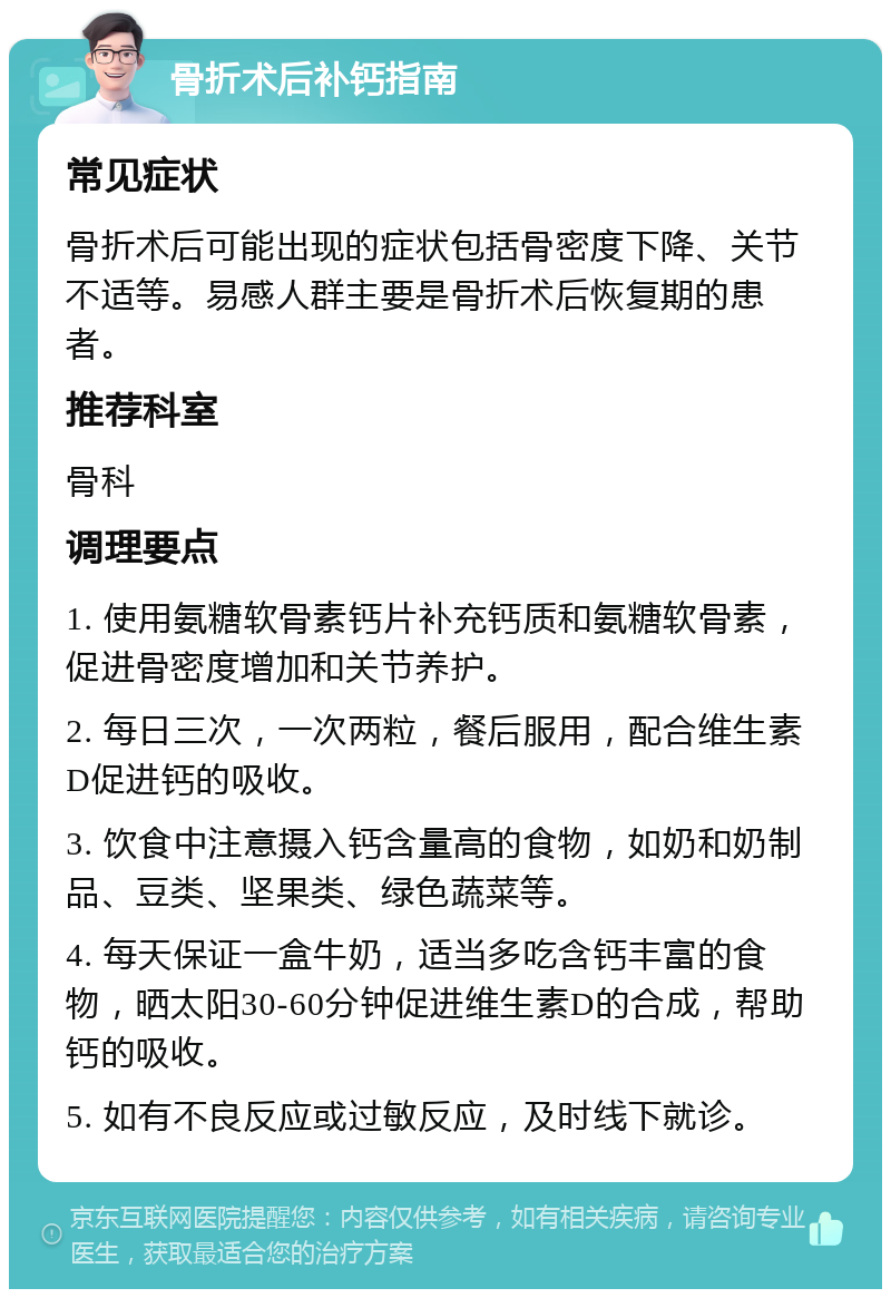 骨折术后补钙指南 常见症状 骨折术后可能出现的症状包括骨密度下降、关节不适等。易感人群主要是骨折术后恢复期的患者。 推荐科室 骨科 调理要点 1. 使用氨糖软骨素钙片补充钙质和氨糖软骨素，促进骨密度增加和关节养护。 2. 每日三次，一次两粒，餐后服用，配合维生素D促进钙的吸收。 3. 饮食中注意摄入钙含量高的食物，如奶和奶制品、豆类、坚果类、绿色蔬菜等。 4. 每天保证一盒牛奶，适当多吃含钙丰富的食物，晒太阳30-60分钟促进维生素D的合成，帮助钙的吸收。 5. 如有不良反应或过敏反应，及时线下就诊。