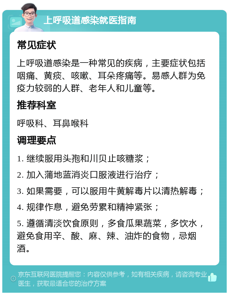 上呼吸道感染就医指南 常见症状 上呼吸道感染是一种常见的疾病，主要症状包括咽痛、黄痰、咳嗽、耳朵疼痛等。易感人群为免疫力较弱的人群、老年人和儿童等。 推荐科室 呼吸科、耳鼻喉科 调理要点 1. 继续服用头孢和川贝止咳糖浆； 2. 加入蒲地蓝消炎口服液进行治疗； 3. 如果需要，可以服用牛黄解毒片以清热解毒； 4. 规律作息，避免劳累和精神紧张； 5. 遵循清淡饮食原则，多食瓜果蔬菜，多饮水，避免食用辛、酸、麻、辣、油炸的食物，忌烟酒。