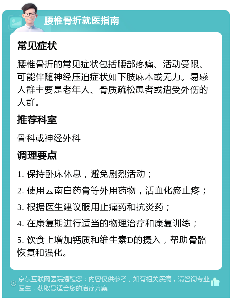 腰椎骨折就医指南 常见症状 腰椎骨折的常见症状包括腰部疼痛、活动受限、可能伴随神经压迫症状如下肢麻木或无力。易感人群主要是老年人、骨质疏松患者或遭受外伤的人群。 推荐科室 骨科或神经外科 调理要点 1. 保持卧床休息，避免剧烈活动； 2. 使用云南白药膏等外用药物，活血化瘀止疼； 3. 根据医生建议服用止痛药和抗炎药； 4. 在康复期进行适当的物理治疗和康复训练； 5. 饮食上增加钙质和维生素D的摄入，帮助骨骼恢复和强化。