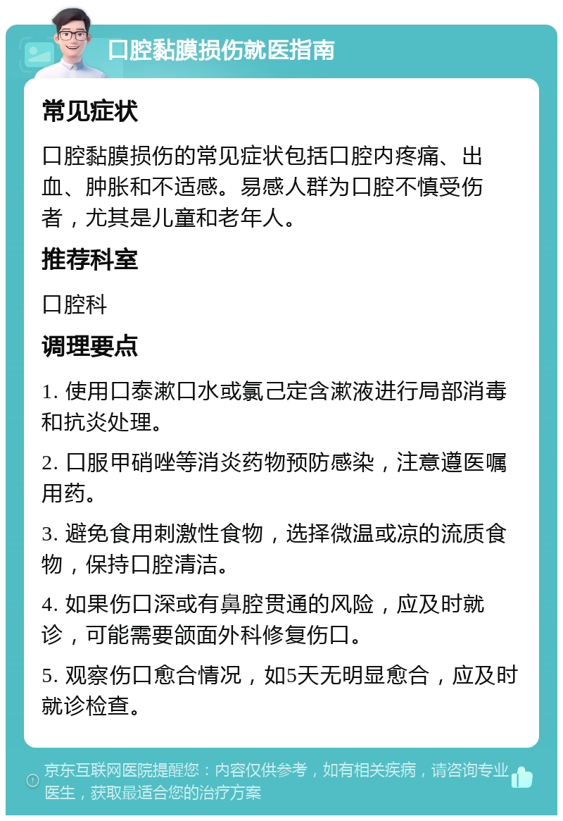 口腔黏膜损伤就医指南 常见症状 口腔黏膜损伤的常见症状包括口腔内疼痛、出血、肿胀和不适感。易感人群为口腔不慎受伤者，尤其是儿童和老年人。 推荐科室 口腔科 调理要点 1. 使用口泰漱口水或氯己定含漱液进行局部消毒和抗炎处理。 2. 口服甲硝唑等消炎药物预防感染，注意遵医嘱用药。 3. 避免食用刺激性食物，选择微温或凉的流质食物，保持口腔清洁。 4. 如果伤口深或有鼻腔贯通的风险，应及时就诊，可能需要颌面外科修复伤口。 5. 观察伤口愈合情况，如5天无明显愈合，应及时就诊检查。