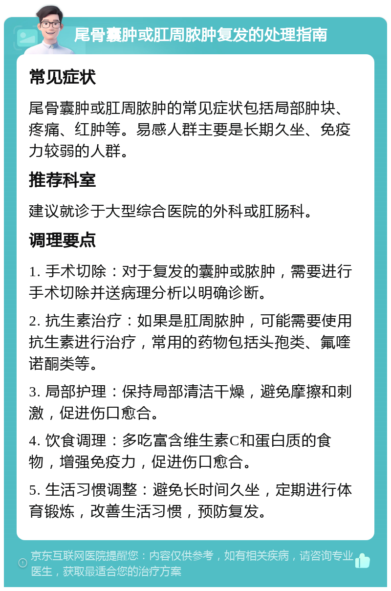 尾骨囊肿或肛周脓肿复发的处理指南 常见症状 尾骨囊肿或肛周脓肿的常见症状包括局部肿块、疼痛、红肿等。易感人群主要是长期久坐、免疫力较弱的人群。 推荐科室 建议就诊于大型综合医院的外科或肛肠科。 调理要点 1. 手术切除：对于复发的囊肿或脓肿，需要进行手术切除并送病理分析以明确诊断。 2. 抗生素治疗：如果是肛周脓肿，可能需要使用抗生素进行治疗，常用的药物包括头孢类、氟喹诺酮类等。 3. 局部护理：保持局部清洁干燥，避免摩擦和刺激，促进伤口愈合。 4. 饮食调理：多吃富含维生素C和蛋白质的食物，增强免疫力，促进伤口愈合。 5. 生活习惯调整：避免长时间久坐，定期进行体育锻炼，改善生活习惯，预防复发。