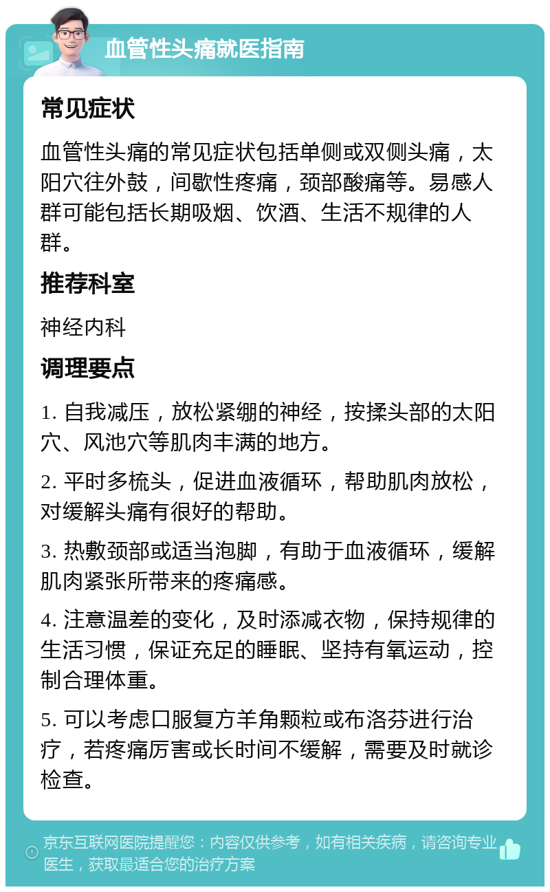 血管性头痛就医指南 常见症状 血管性头痛的常见症状包括单侧或双侧头痛，太阳穴往外鼓，间歇性疼痛，颈部酸痛等。易感人群可能包括长期吸烟、饮酒、生活不规律的人群。 推荐科室 神经内科 调理要点 1. 自我减压，放松紧绷的神经，按揉头部的太阳穴、风池穴等肌肉丰满的地方。 2. 平时多梳头，促进血液循环，帮助肌肉放松，对缓解头痛有很好的帮助。 3. 热敷颈部或适当泡脚，有助于血液循环，缓解肌肉紧张所带来的疼痛感。 4. 注意温差的变化，及时添减衣物，保持规律的生活习惯，保证充足的睡眠、坚持有氧运动，控制合理体重。 5. 可以考虑口服复方羊角颗粒或布洛芬进行治疗，若疼痛厉害或长时间不缓解，需要及时就诊检查。