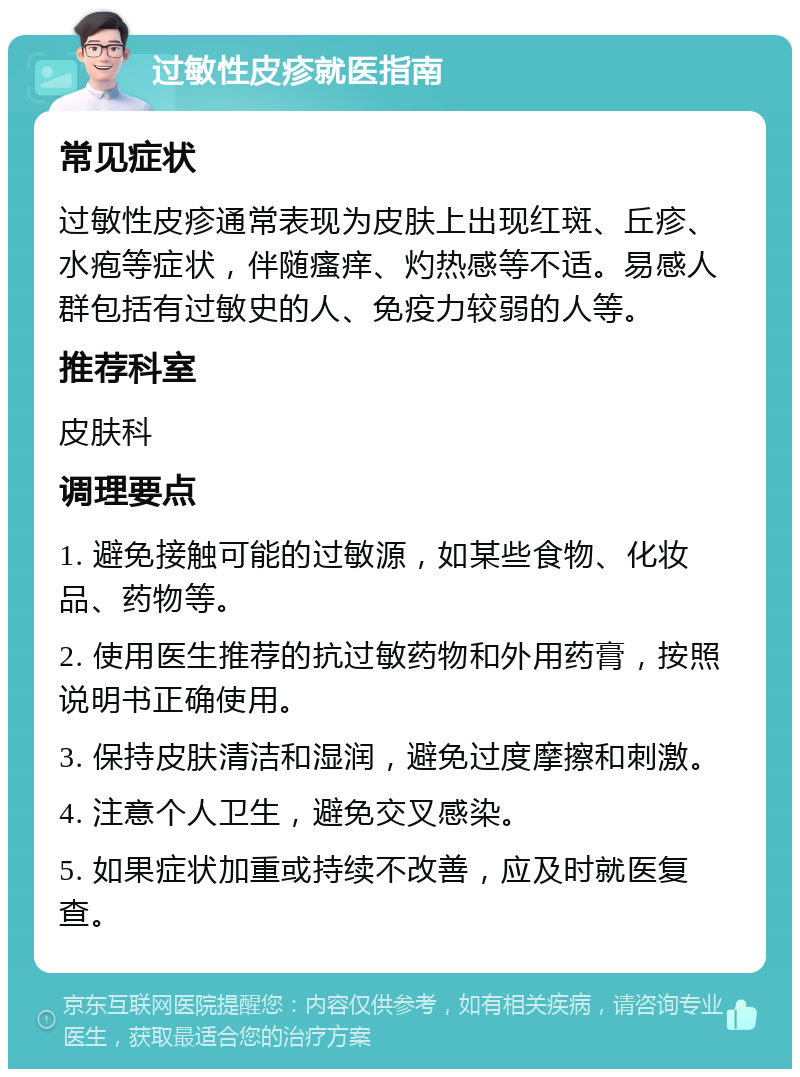 过敏性皮疹就医指南 常见症状 过敏性皮疹通常表现为皮肤上出现红斑、丘疹、水疱等症状，伴随瘙痒、灼热感等不适。易感人群包括有过敏史的人、免疫力较弱的人等。 推荐科室 皮肤科 调理要点 1. 避免接触可能的过敏源，如某些食物、化妆品、药物等。 2. 使用医生推荐的抗过敏药物和外用药膏，按照说明书正确使用。 3. 保持皮肤清洁和湿润，避免过度摩擦和刺激。 4. 注意个人卫生，避免交叉感染。 5. 如果症状加重或持续不改善，应及时就医复查。