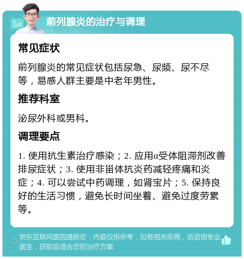 前列腺炎的治疗与调理 常见症状 前列腺炎的常见症状包括尿急、尿频、尿不尽等，易感人群主要是中老年男性。 推荐科室 泌尿外科或男科。 调理要点 1. 使用抗生素治疗感染；2. 应用α受体阻滞剂改善排尿症状；3. 使用非甾体抗炎药减轻疼痛和炎症；4. 可以尝试中药调理，如肾宝片；5. 保持良好的生活习惯，避免长时间坐着、避免过度劳累等。