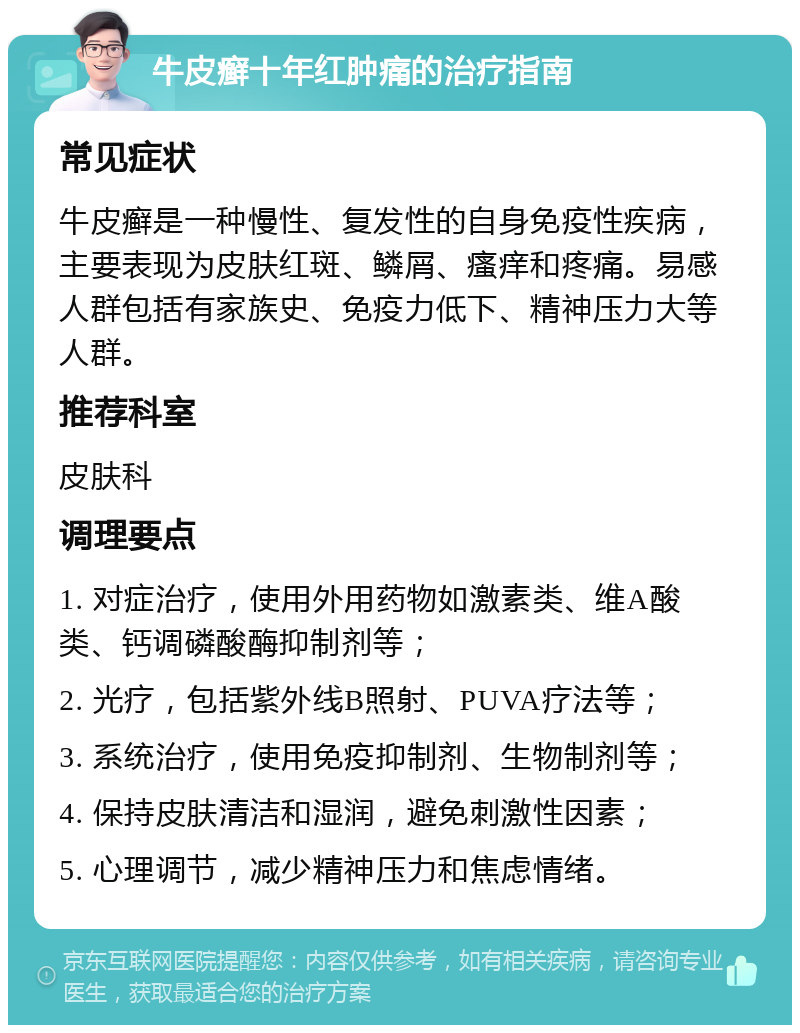 牛皮癣十年红肿痛的治疗指南 常见症状 牛皮癣是一种慢性、复发性的自身免疫性疾病，主要表现为皮肤红斑、鳞屑、瘙痒和疼痛。易感人群包括有家族史、免疫力低下、精神压力大等人群。 推荐科室 皮肤科 调理要点 1. 对症治疗，使用外用药物如激素类、维A酸类、钙调磷酸酶抑制剂等； 2. 光疗，包括紫外线B照射、PUVA疗法等； 3. 系统治疗，使用免疫抑制剂、生物制剂等； 4. 保持皮肤清洁和湿润，避免刺激性因素； 5. 心理调节，减少精神压力和焦虑情绪。