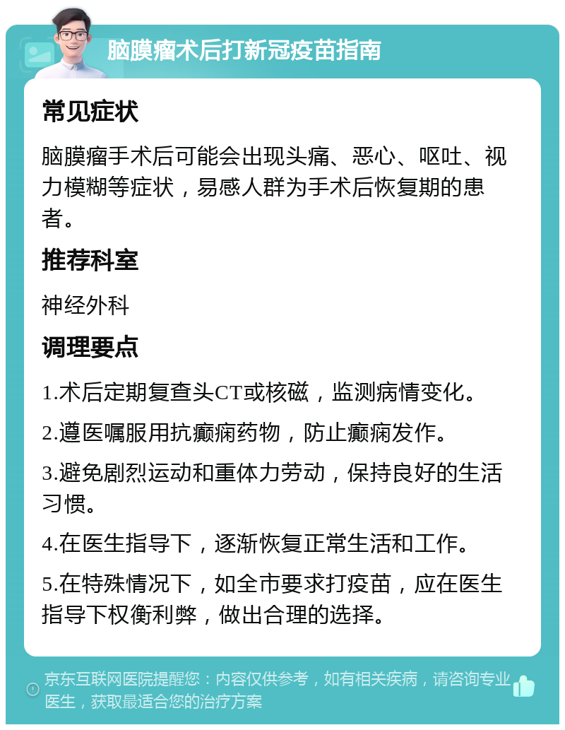 脑膜瘤术后打新冠疫苗指南 常见症状 脑膜瘤手术后可能会出现头痛、恶心、呕吐、视力模糊等症状，易感人群为手术后恢复期的患者。 推荐科室 神经外科 调理要点 1.术后定期复查头CT或核磁，监测病情变化。 2.遵医嘱服用抗癫痫药物，防止癫痫发作。 3.避免剧烈运动和重体力劳动，保持良好的生活习惯。 4.在医生指导下，逐渐恢复正常生活和工作。 5.在特殊情况下，如全市要求打疫苗，应在医生指导下权衡利弊，做出合理的选择。