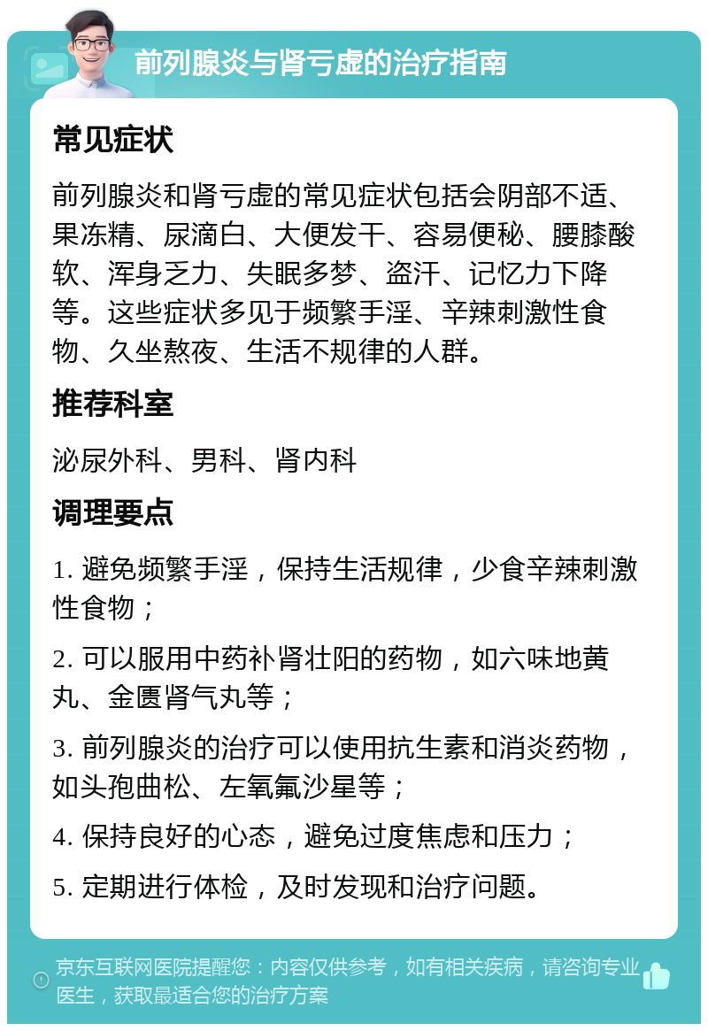 前列腺炎与肾亏虚的治疗指南 常见症状 前列腺炎和肾亏虚的常见症状包括会阴部不适、果冻精、尿滴白、大便发干、容易便秘、腰膝酸软、浑身乏力、失眠多梦、盗汗、记忆力下降等。这些症状多见于频繁手淫、辛辣刺激性食物、久坐熬夜、生活不规律的人群。 推荐科室 泌尿外科、男科、肾内科 调理要点 1. 避免频繁手淫，保持生活规律，少食辛辣刺激性食物； 2. 可以服用中药补肾壮阳的药物，如六味地黄丸、金匮肾气丸等； 3. 前列腺炎的治疗可以使用抗生素和消炎药物，如头孢曲松、左氧氟沙星等； 4. 保持良好的心态，避免过度焦虑和压力； 5. 定期进行体检，及时发现和治疗问题。