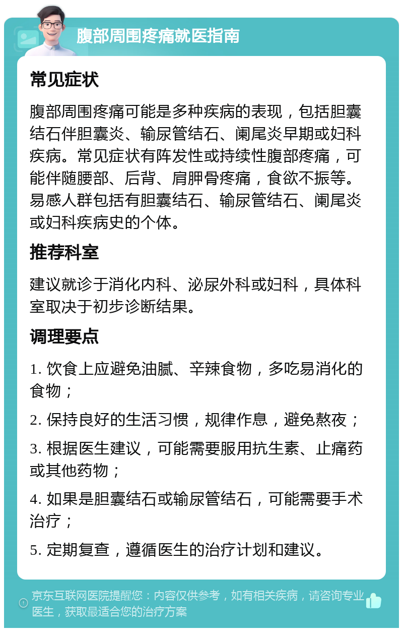 腹部周围疼痛就医指南 常见症状 腹部周围疼痛可能是多种疾病的表现，包括胆囊结石伴胆囊炎、输尿管结石、阑尾炎早期或妇科疾病。常见症状有阵发性或持续性腹部疼痛，可能伴随腰部、后背、肩胛骨疼痛，食欲不振等。易感人群包括有胆囊结石、输尿管结石、阑尾炎或妇科疾病史的个体。 推荐科室 建议就诊于消化内科、泌尿外科或妇科，具体科室取决于初步诊断结果。 调理要点 1. 饮食上应避免油腻、辛辣食物，多吃易消化的食物； 2. 保持良好的生活习惯，规律作息，避免熬夜； 3. 根据医生建议，可能需要服用抗生素、止痛药或其他药物； 4. 如果是胆囊结石或输尿管结石，可能需要手术治疗； 5. 定期复查，遵循医生的治疗计划和建议。