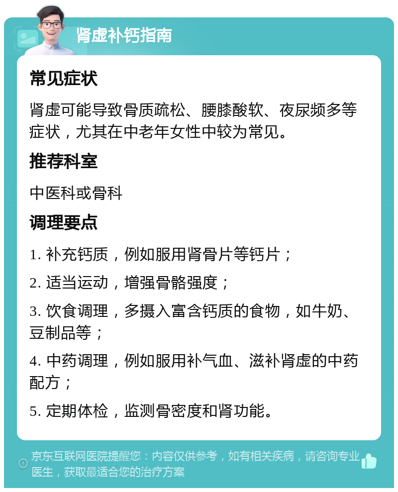 肾虚补钙指南 常见症状 肾虚可能导致骨质疏松、腰膝酸软、夜尿频多等症状，尤其在中老年女性中较为常见。 推荐科室 中医科或骨科 调理要点 1. 补充钙质，例如服用肾骨片等钙片； 2. 适当运动，增强骨骼强度； 3. 饮食调理，多摄入富含钙质的食物，如牛奶、豆制品等； 4. 中药调理，例如服用补气血、滋补肾虚的中药配方； 5. 定期体检，监测骨密度和肾功能。