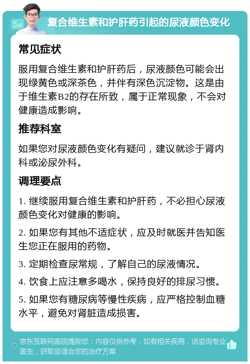 复合维生素和护肝药引起的尿液颜色变化 常见症状 服用复合维生素和护肝药后，尿液颜色可能会出现绿黄色或深茶色，并伴有深色沉淀物。这是由于维生素B2的存在所致，属于正常现象，不会对健康造成影响。 推荐科室 如果您对尿液颜色变化有疑问，建议就诊于肾内科或泌尿外科。 调理要点 1. 继续服用复合维生素和护肝药，不必担心尿液颜色变化对健康的影响。 2. 如果您有其他不适症状，应及时就医并告知医生您正在服用的药物。 3. 定期检查尿常规，了解自己的尿液情况。 4. 饮食上应注意多喝水，保持良好的排尿习惯。 5. 如果您有糖尿病等慢性疾病，应严格控制血糖水平，避免对肾脏造成损害。