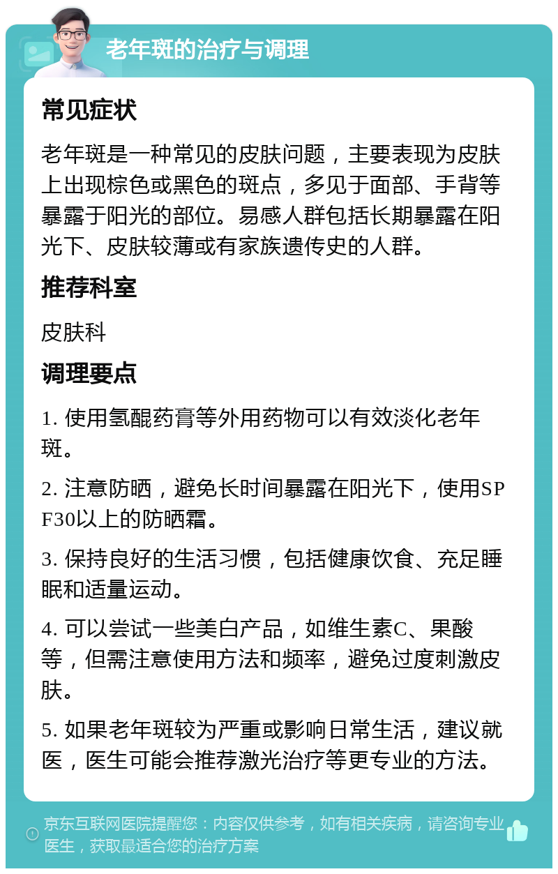 老年斑的治疗与调理 常见症状 老年斑是一种常见的皮肤问题，主要表现为皮肤上出现棕色或黑色的斑点，多见于面部、手背等暴露于阳光的部位。易感人群包括长期暴露在阳光下、皮肤较薄或有家族遗传史的人群。 推荐科室 皮肤科 调理要点 1. 使用氢醌药膏等外用药物可以有效淡化老年斑。 2. 注意防晒，避免长时间暴露在阳光下，使用SPF30以上的防晒霜。 3. 保持良好的生活习惯，包括健康饮食、充足睡眠和适量运动。 4. 可以尝试一些美白产品，如维生素C、果酸等，但需注意使用方法和频率，避免过度刺激皮肤。 5. 如果老年斑较为严重或影响日常生活，建议就医，医生可能会推荐激光治疗等更专业的方法。