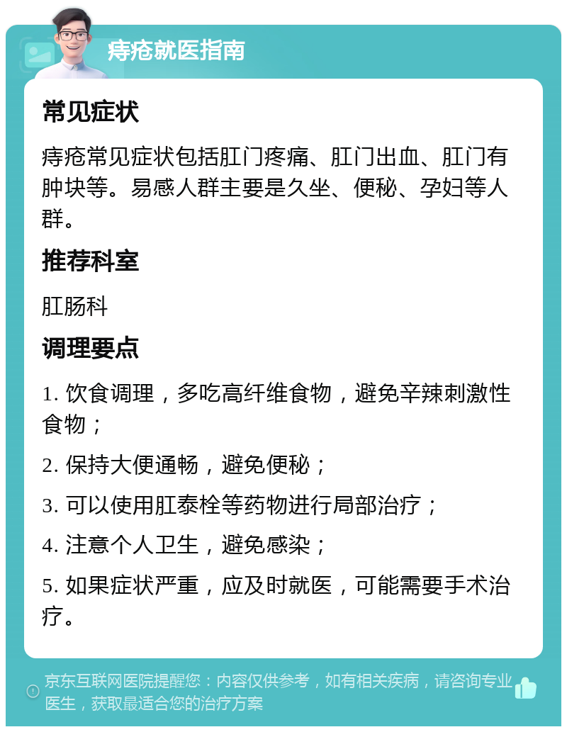 痔疮就医指南 常见症状 痔疮常见症状包括肛门疼痛、肛门出血、肛门有肿块等。易感人群主要是久坐、便秘、孕妇等人群。 推荐科室 肛肠科 调理要点 1. 饮食调理，多吃高纤维食物，避免辛辣刺激性食物； 2. 保持大便通畅，避免便秘； 3. 可以使用肛泰栓等药物进行局部治疗； 4. 注意个人卫生，避免感染； 5. 如果症状严重，应及时就医，可能需要手术治疗。