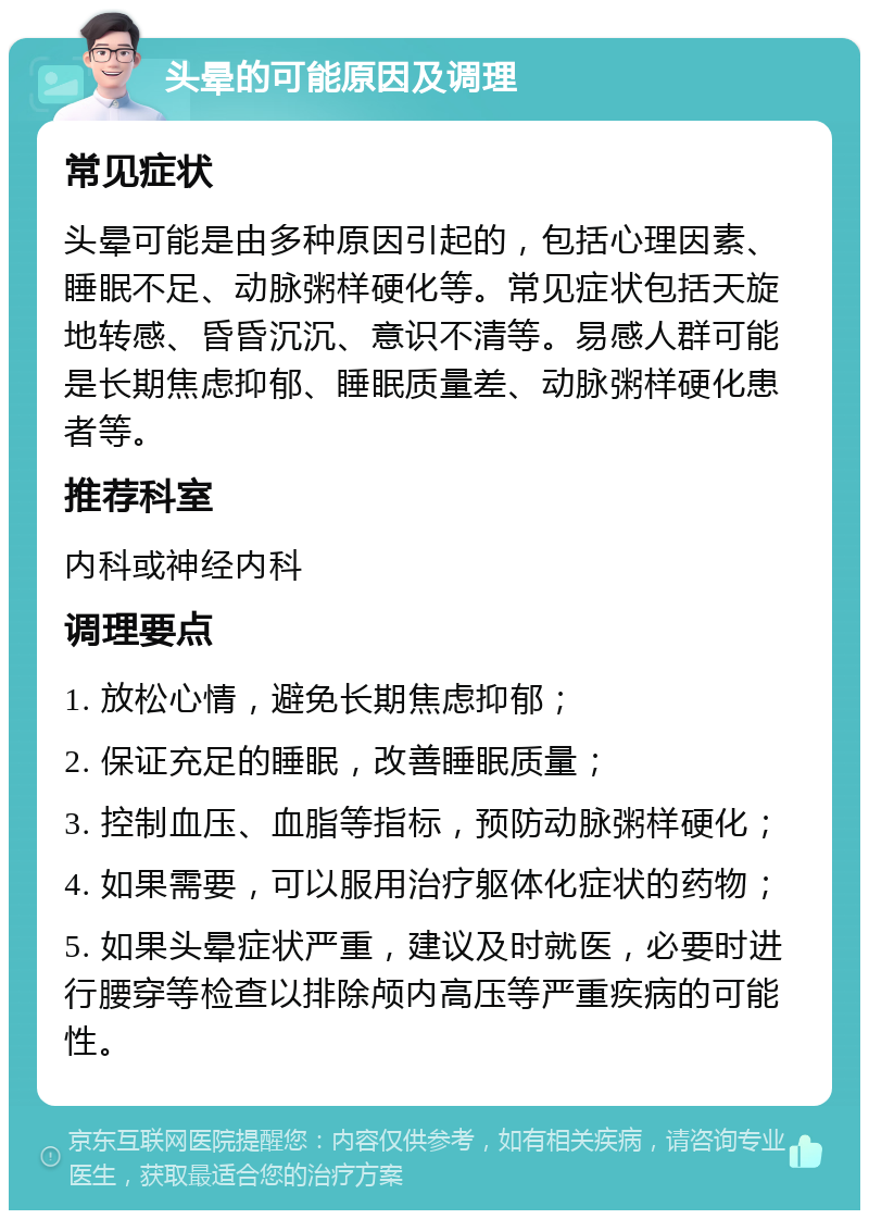 头晕的可能原因及调理 常见症状 头晕可能是由多种原因引起的，包括心理因素、睡眠不足、动脉粥样硬化等。常见症状包括天旋地转感、昏昏沉沉、意识不清等。易感人群可能是长期焦虑抑郁、睡眠质量差、动脉粥样硬化患者等。 推荐科室 内科或神经内科 调理要点 1. 放松心情，避免长期焦虑抑郁； 2. 保证充足的睡眠，改善睡眠质量； 3. 控制血压、血脂等指标，预防动脉粥样硬化； 4. 如果需要，可以服用治疗躯体化症状的药物； 5. 如果头晕症状严重，建议及时就医，必要时进行腰穿等检查以排除颅内高压等严重疾病的可能性。