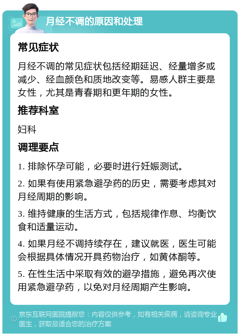 月经不调的原因和处理 常见症状 月经不调的常见症状包括经期延迟、经量增多或减少、经血颜色和质地改变等。易感人群主要是女性，尤其是青春期和更年期的女性。 推荐科室 妇科 调理要点 1. 排除怀孕可能，必要时进行妊娠测试。 2. 如果有使用紧急避孕药的历史，需要考虑其对月经周期的影响。 3. 维持健康的生活方式，包括规律作息、均衡饮食和适量运动。 4. 如果月经不调持续存在，建议就医，医生可能会根据具体情况开具药物治疗，如黄体酮等。 5. 在性生活中采取有效的避孕措施，避免再次使用紧急避孕药，以免对月经周期产生影响。