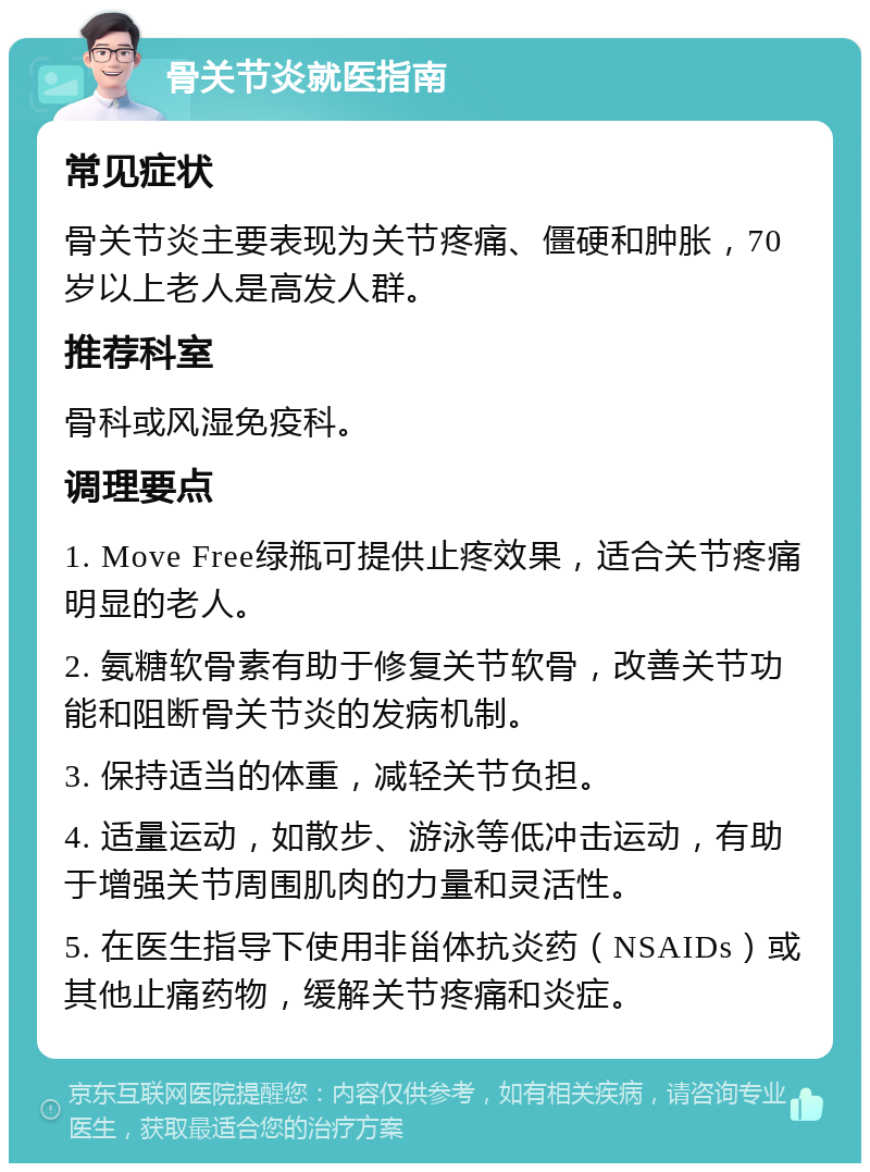 骨关节炎就医指南 常见症状 骨关节炎主要表现为关节疼痛、僵硬和肿胀，70岁以上老人是高发人群。 推荐科室 骨科或风湿免疫科。 调理要点 1. Move Free绿瓶可提供止疼效果，适合关节疼痛明显的老人。 2. 氨糖软骨素有助于修复关节软骨，改善关节功能和阻断骨关节炎的发病机制。 3. 保持适当的体重，减轻关节负担。 4. 适量运动，如散步、游泳等低冲击运动，有助于增强关节周围肌肉的力量和灵活性。 5. 在医生指导下使用非甾体抗炎药（NSAIDs）或其他止痛药物，缓解关节疼痛和炎症。