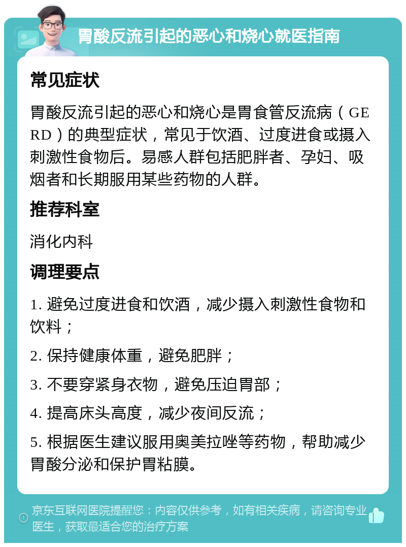 胃酸反流引起的恶心和烧心就医指南 常见症状 胃酸反流引起的恶心和烧心是胃食管反流病（GERD）的典型症状，常见于饮酒、过度进食或摄入刺激性食物后。易感人群包括肥胖者、孕妇、吸烟者和长期服用某些药物的人群。 推荐科室 消化内科 调理要点 1. 避免过度进食和饮酒，减少摄入刺激性食物和饮料； 2. 保持健康体重，避免肥胖； 3. 不要穿紧身衣物，避免压迫胃部； 4. 提高床头高度，减少夜间反流； 5. 根据医生建议服用奥美拉唑等药物，帮助减少胃酸分泌和保护胃粘膜。