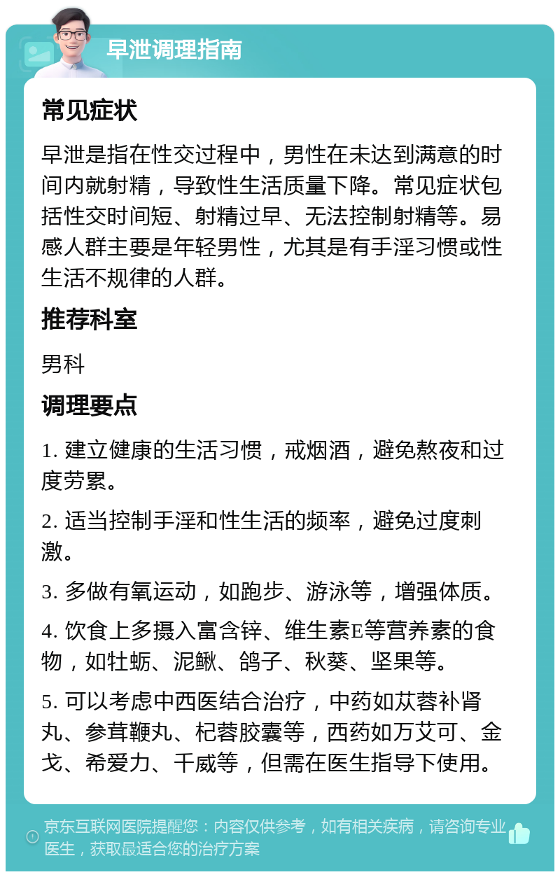 早泄调理指南 常见症状 早泄是指在性交过程中，男性在未达到满意的时间内就射精，导致性生活质量下降。常见症状包括性交时间短、射精过早、无法控制射精等。易感人群主要是年轻男性，尤其是有手淫习惯或性生活不规律的人群。 推荐科室 男科 调理要点 1. 建立健康的生活习惯，戒烟酒，避免熬夜和过度劳累。 2. 适当控制手淫和性生活的频率，避免过度刺激。 3. 多做有氧运动，如跑步、游泳等，增强体质。 4. 饮食上多摄入富含锌、维生素E等营养素的食物，如牡蛎、泥鳅、鸽子、秋葵、坚果等。 5. 可以考虑中西医结合治疗，中药如苁蓉补肾丸、参茸鞭丸、杞蓉胶囊等，西药如万艾可、金戈、希爱力、千威等，但需在医生指导下使用。