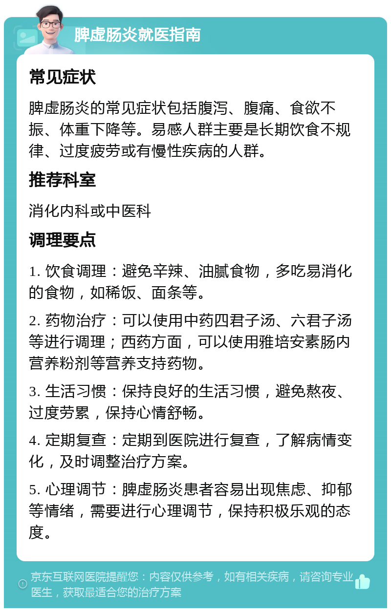 脾虚肠炎就医指南 常见症状 脾虚肠炎的常见症状包括腹泻、腹痛、食欲不振、体重下降等。易感人群主要是长期饮食不规律、过度疲劳或有慢性疾病的人群。 推荐科室 消化内科或中医科 调理要点 1. 饮食调理：避免辛辣、油腻食物，多吃易消化的食物，如稀饭、面条等。 2. 药物治疗：可以使用中药四君子汤、六君子汤等进行调理；西药方面，可以使用雅培安素肠内营养粉剂等营养支持药物。 3. 生活习惯：保持良好的生活习惯，避免熬夜、过度劳累，保持心情舒畅。 4. 定期复查：定期到医院进行复查，了解病情变化，及时调整治疗方案。 5. 心理调节：脾虚肠炎患者容易出现焦虑、抑郁等情绪，需要进行心理调节，保持积极乐观的态度。