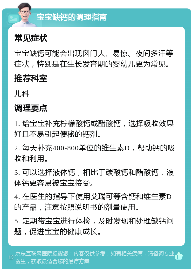 宝宝缺钙的调理指南 常见症状 宝宝缺钙可能会出现囟门大、易惊、夜间多汗等症状，特别是在生长发育期的婴幼儿更为常见。 推荐科室 儿科 调理要点 1. 给宝宝补充柠檬酸钙或醋酸钙，选择吸收效果好且不易引起便秘的钙剂。 2. 每天补充400-800单位的维生素D，帮助钙的吸收和利用。 3. 可以选择液体钙，相比于碳酸钙和醋酸钙，液体钙更容易被宝宝接受。 4. 在医生的指导下使用艾瑞可等含钙和维生素D的产品，注意按照说明书的剂量使用。 5. 定期带宝宝进行体检，及时发现和处理缺钙问题，促进宝宝的健康成长。