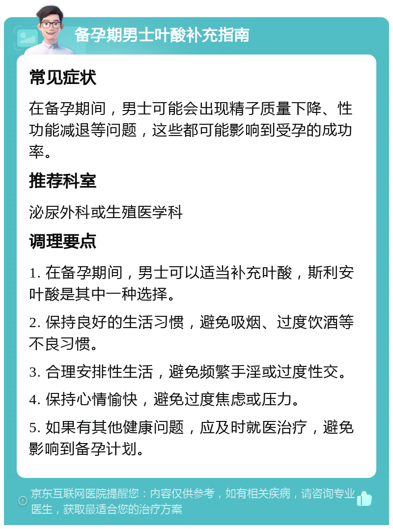 备孕期男士叶酸补充指南 常见症状 在备孕期间，男士可能会出现精子质量下降、性功能减退等问题，这些都可能影响到受孕的成功率。 推荐科室 泌尿外科或生殖医学科 调理要点 1. 在备孕期间，男士可以适当补充叶酸，斯利安叶酸是其中一种选择。 2. 保持良好的生活习惯，避免吸烟、过度饮酒等不良习惯。 3. 合理安排性生活，避免频繁手淫或过度性交。 4. 保持心情愉快，避免过度焦虑或压力。 5. 如果有其他健康问题，应及时就医治疗，避免影响到备孕计划。