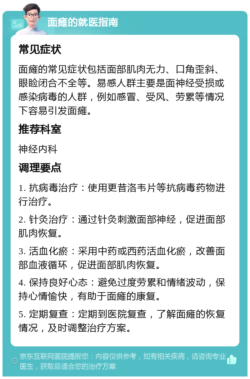 面瘫的就医指南 常见症状 面瘫的常见症状包括面部肌肉无力、口角歪斜、眼睑闭合不全等。易感人群主要是面神经受损或感染病毒的人群，例如感冒、受风、劳累等情况下容易引发面瘫。 推荐科室 神经内科 调理要点 1. 抗病毒治疗：使用更昔洛韦片等抗病毒药物进行治疗。 2. 针灸治疗：通过针灸刺激面部神经，促进面部肌肉恢复。 3. 活血化瘀：采用中药或西药活血化瘀，改善面部血液循环，促进面部肌肉恢复。 4. 保持良好心态：避免过度劳累和情绪波动，保持心情愉快，有助于面瘫的康复。 5. 定期复查：定期到医院复查，了解面瘫的恢复情况，及时调整治疗方案。