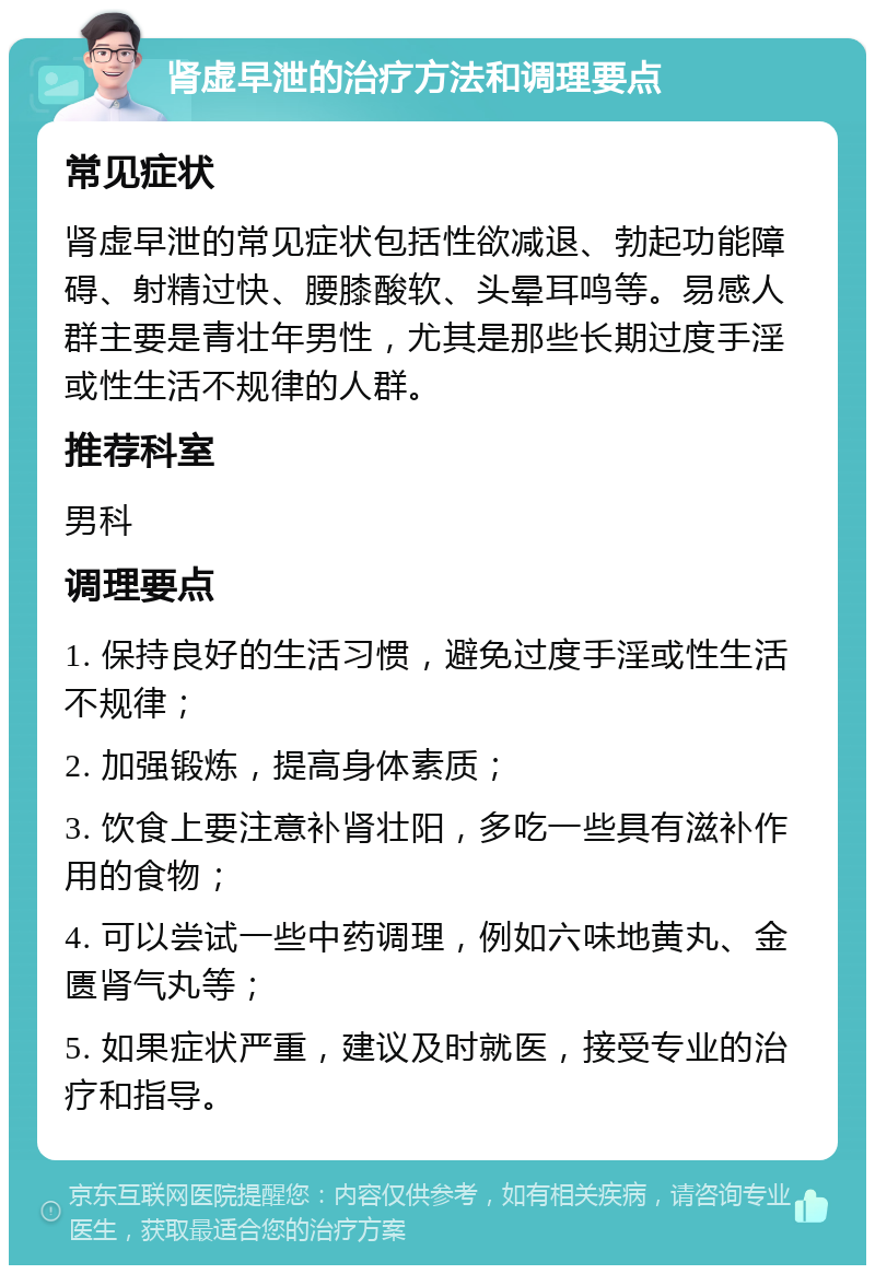 肾虚早泄的治疗方法和调理要点 常见症状 肾虚早泄的常见症状包括性欲减退、勃起功能障碍、射精过快、腰膝酸软、头晕耳鸣等。易感人群主要是青壮年男性，尤其是那些长期过度手淫或性生活不规律的人群。 推荐科室 男科 调理要点 1. 保持良好的生活习惯，避免过度手淫或性生活不规律； 2. 加强锻炼，提高身体素质； 3. 饮食上要注意补肾壮阳，多吃一些具有滋补作用的食物； 4. 可以尝试一些中药调理，例如六味地黄丸、金匮肾气丸等； 5. 如果症状严重，建议及时就医，接受专业的治疗和指导。