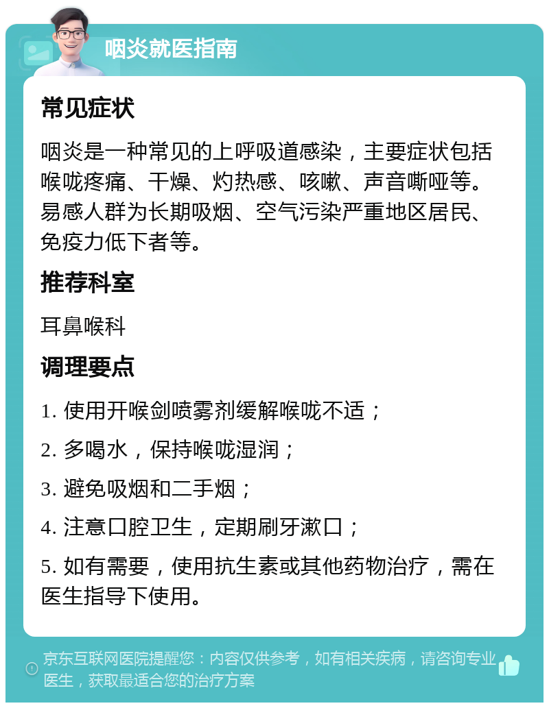 咽炎就医指南 常见症状 咽炎是一种常见的上呼吸道感染，主要症状包括喉咙疼痛、干燥、灼热感、咳嗽、声音嘶哑等。易感人群为长期吸烟、空气污染严重地区居民、免疫力低下者等。 推荐科室 耳鼻喉科 调理要点 1. 使用开喉剑喷雾剂缓解喉咙不适； 2. 多喝水，保持喉咙湿润； 3. 避免吸烟和二手烟； 4. 注意口腔卫生，定期刷牙漱口； 5. 如有需要，使用抗生素或其他药物治疗，需在医生指导下使用。