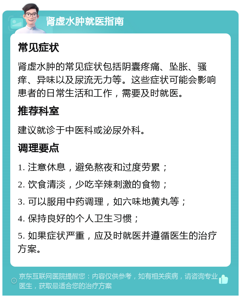 肾虚水肿就医指南 常见症状 肾虚水肿的常见症状包括阴囊疼痛、坠胀、骚痒、异味以及尿流无力等。这些症状可能会影响患者的日常生活和工作，需要及时就医。 推荐科室 建议就诊于中医科或泌尿外科。 调理要点 1. 注意休息，避免熬夜和过度劳累； 2. 饮食清淡，少吃辛辣刺激的食物； 3. 可以服用中药调理，如六味地黄丸等； 4. 保持良好的个人卫生习惯； 5. 如果症状严重，应及时就医并遵循医生的治疗方案。