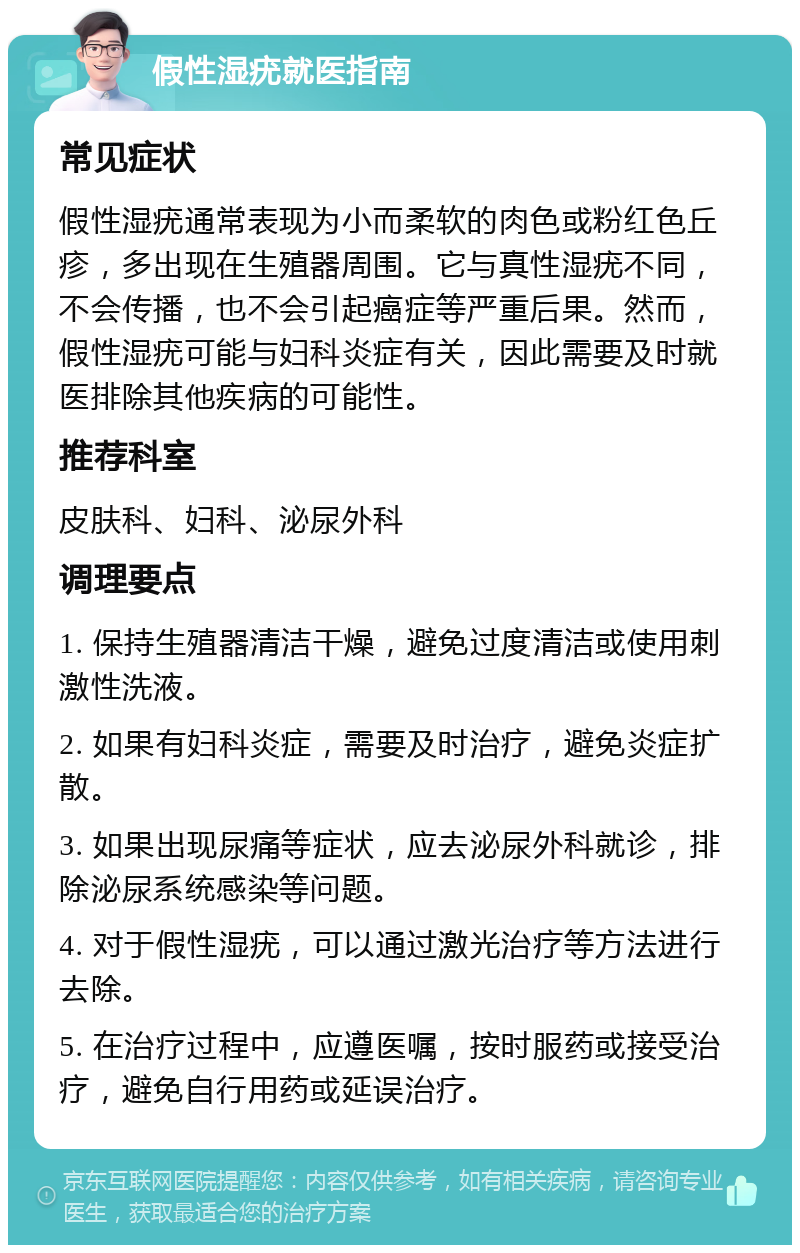 假性湿疣就医指南 常见症状 假性湿疣通常表现为小而柔软的肉色或粉红色丘疹，多出现在生殖器周围。它与真性湿疣不同，不会传播，也不会引起癌症等严重后果。然而，假性湿疣可能与妇科炎症有关，因此需要及时就医排除其他疾病的可能性。 推荐科室 皮肤科、妇科、泌尿外科 调理要点 1. 保持生殖器清洁干燥，避免过度清洁或使用刺激性洗液。 2. 如果有妇科炎症，需要及时治疗，避免炎症扩散。 3. 如果出现尿痛等症状，应去泌尿外科就诊，排除泌尿系统感染等问题。 4. 对于假性湿疣，可以通过激光治疗等方法进行去除。 5. 在治疗过程中，应遵医嘱，按时服药或接受治疗，避免自行用药或延误治疗。